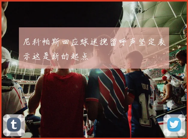 尼科帕斯回应球迷挽留呼声坚定表示这是新的起点